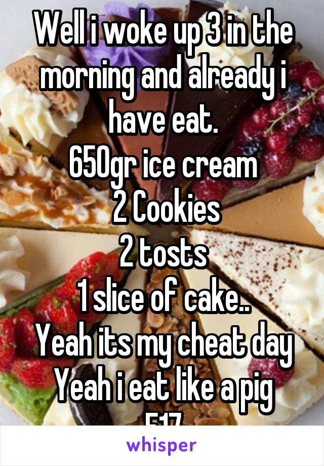 Well i woke up 3 in the morning and already i have eat.
650gr ice cream
 2 Cookies
2 tosts
1 slice of cake..
Yeah its my cheat day
Yeah i eat like a pig
F17