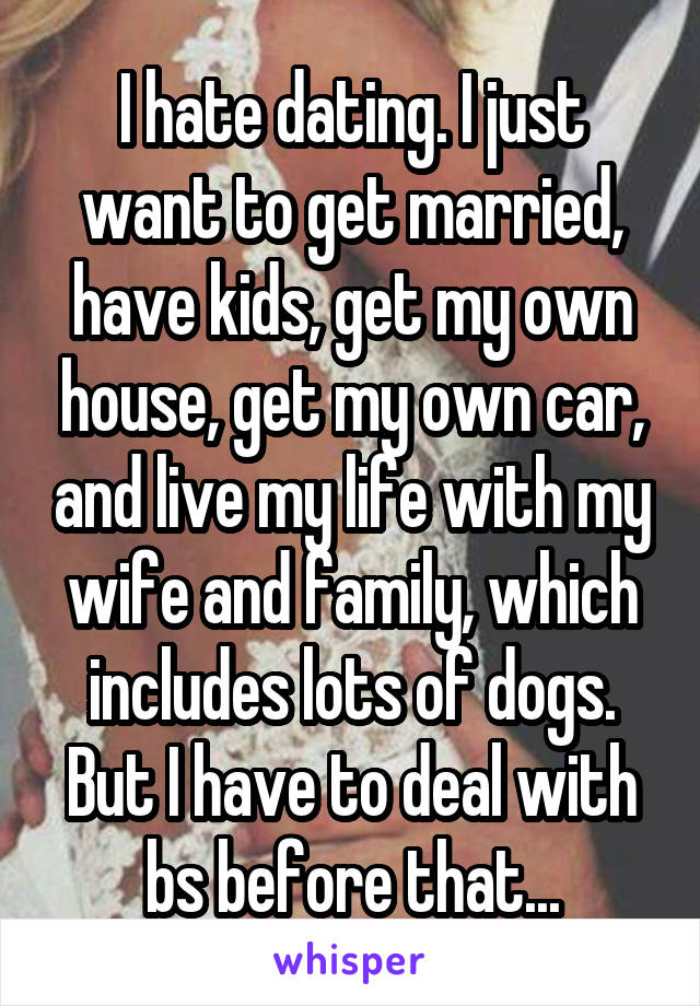 I hate dating. I just want to get married, have kids, get my own house, get my own car, and live my life with my wife and family, which includes lots of dogs. But I have to deal with bs before that...