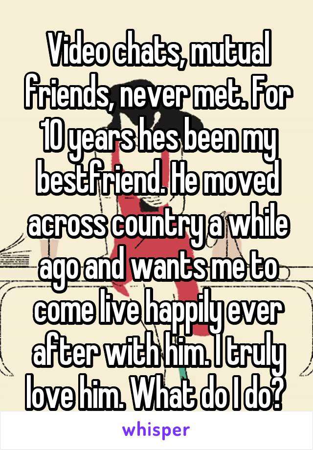 Video chats, mutual friends, never met. For 10 years hes been my bestfriend. He moved across country a while ago and wants me to come live happily ever after with him. I truly love him. What do I do? 