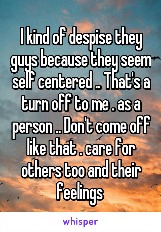 I kind of despise they guys because they seem self centered .. That's a turn off to me . as a person .. Don't come off like that . care for others too and their feelings 