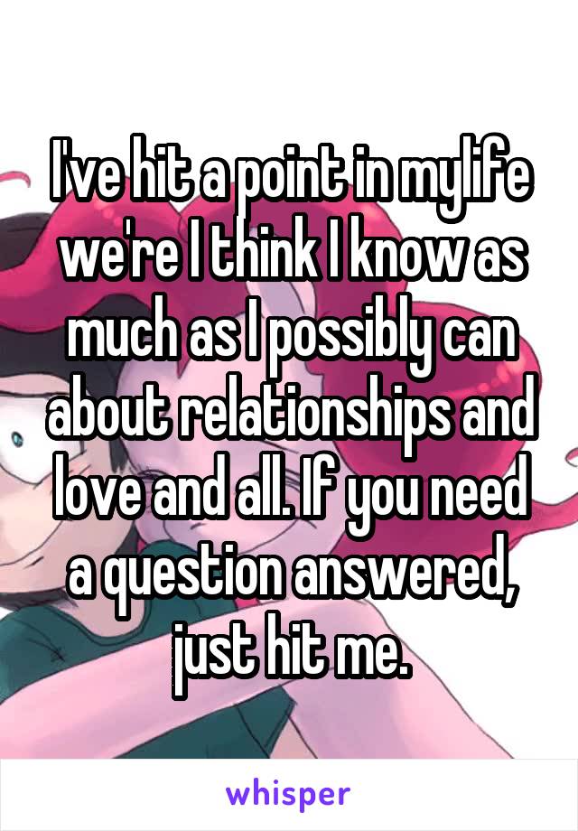 I've hit a point in mylife we're I think I know as much as I possibly can about relationships and love and all. If you need a question answered, just hit me.