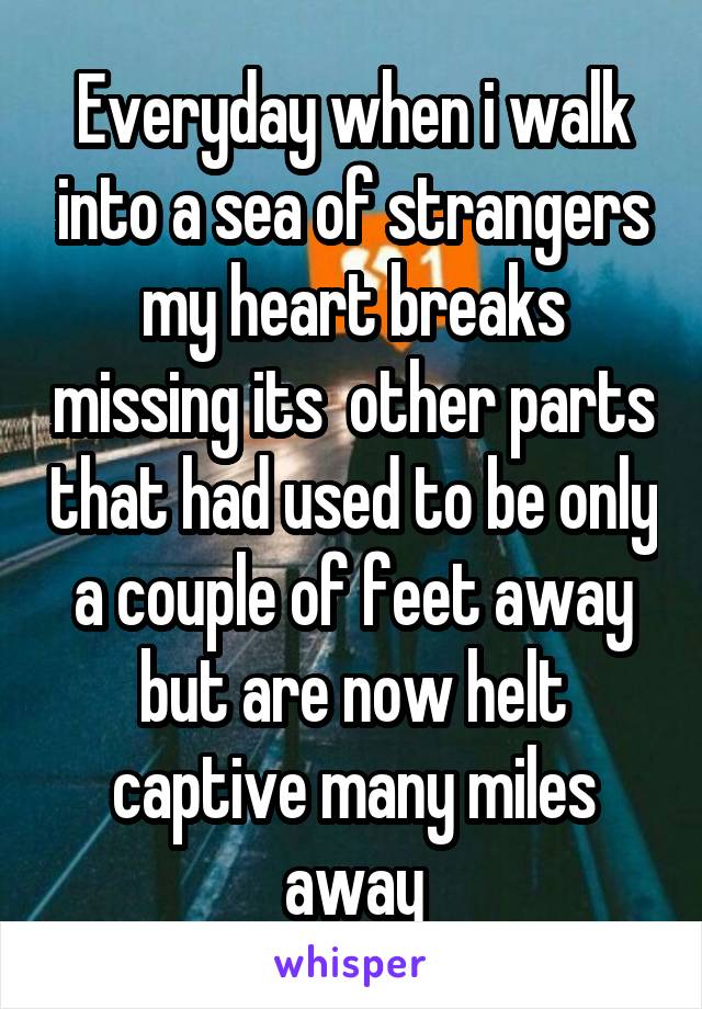 Everyday when i walk into a sea of strangers my heart breaks missing its  other parts that had used to be only a couple of feet away but are now helt captive many miles away