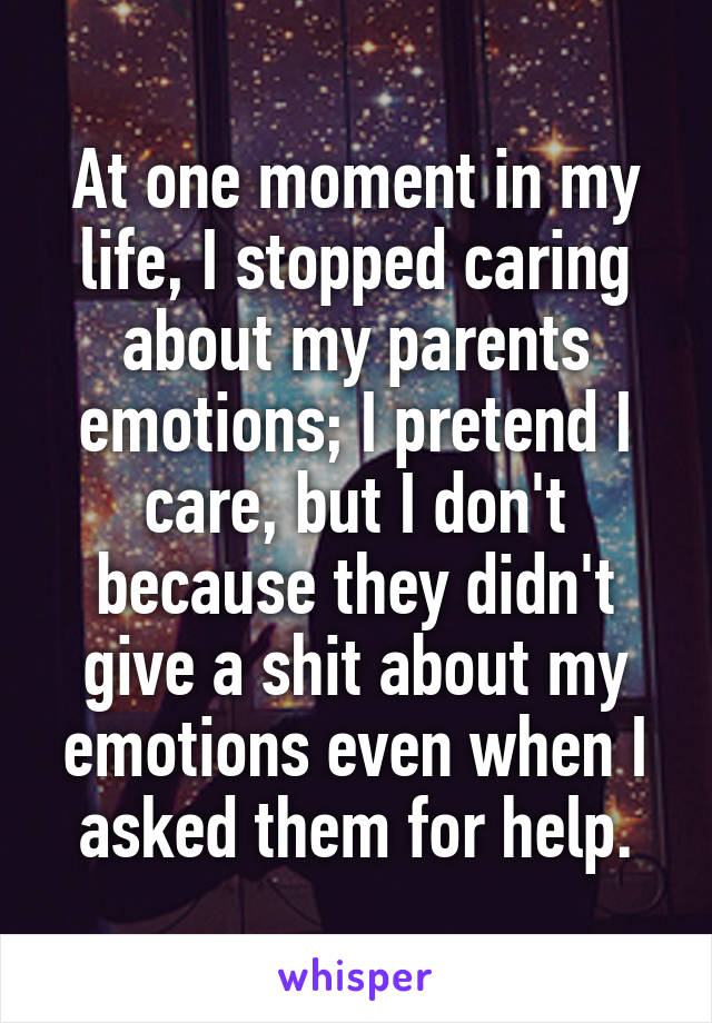 At one moment in my life, I stopped caring about my parents emotions; I pretend I care, but I don't because they didn't give a shit about my emotions even when I asked them for help.