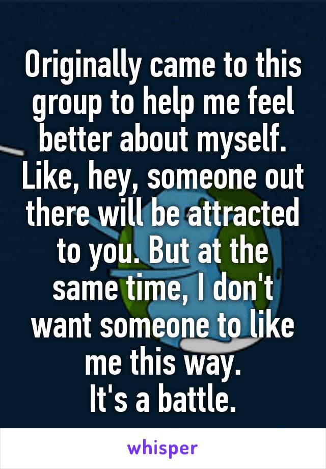 Originally came to this group to help me feel better about myself. Like, hey, someone out there will be attracted to you. But at the same time, I don't want someone to like me this way.
It's a battle.