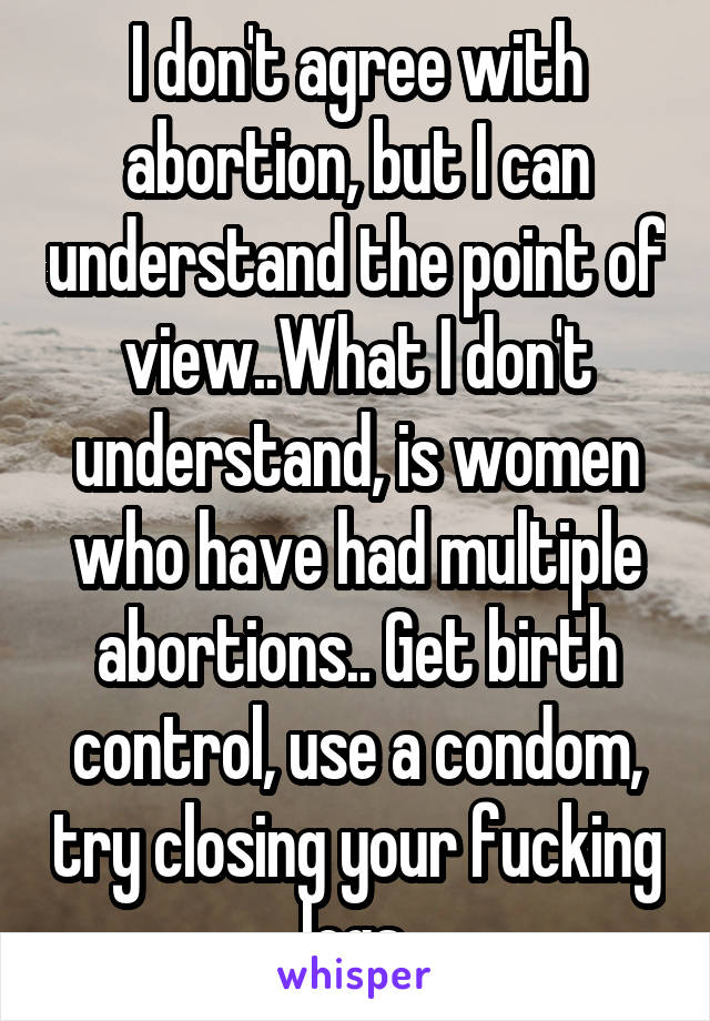 I don't agree with abortion, but I can understand the point of view..What I don't understand, is women who have had multiple abortions.. Get birth control, use a condom, try closing your fucking legs.