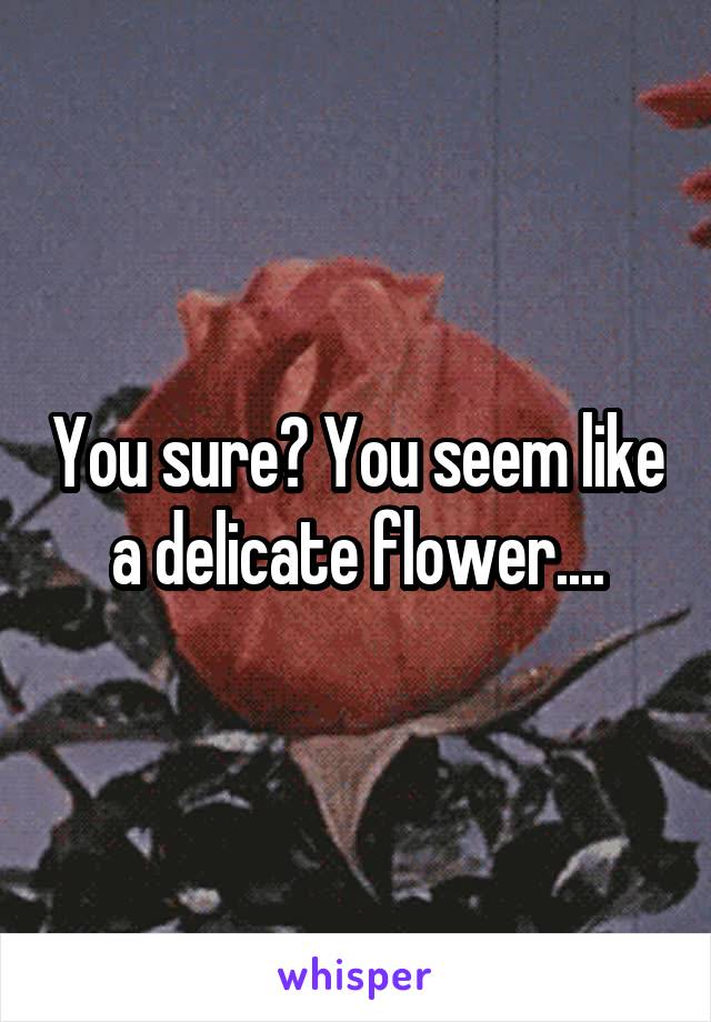 You sure? You seem like a delicate flower....