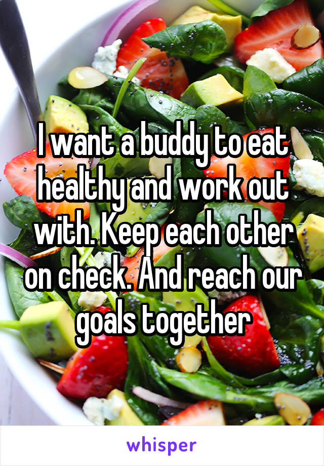 I want a buddy to eat healthy and work out with. Keep each other on check. And reach our goals together