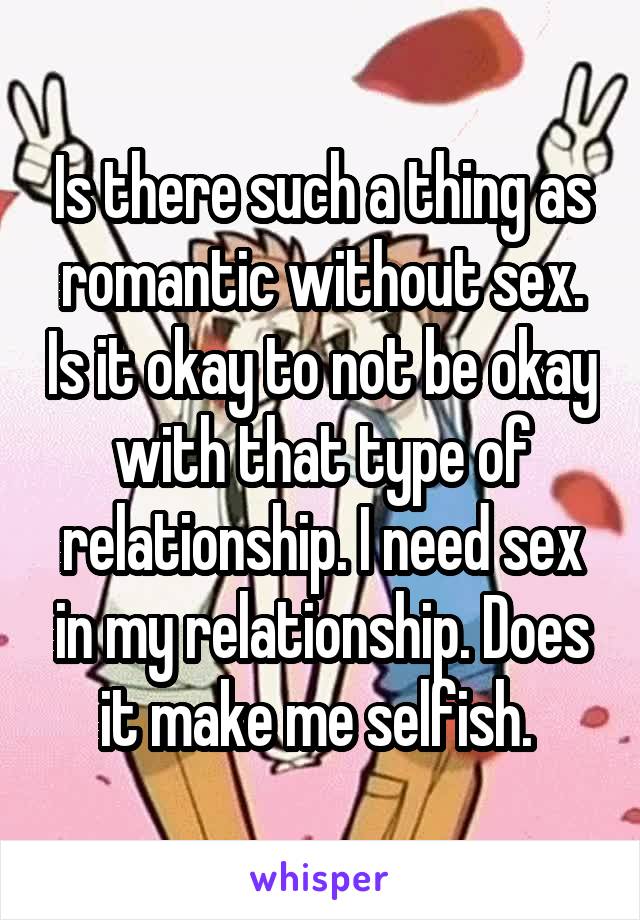 Is there such a thing as romantic without sex. Is it okay to not be okay with that type of relationship. I need sex in my relationship. Does it make me selfish. 