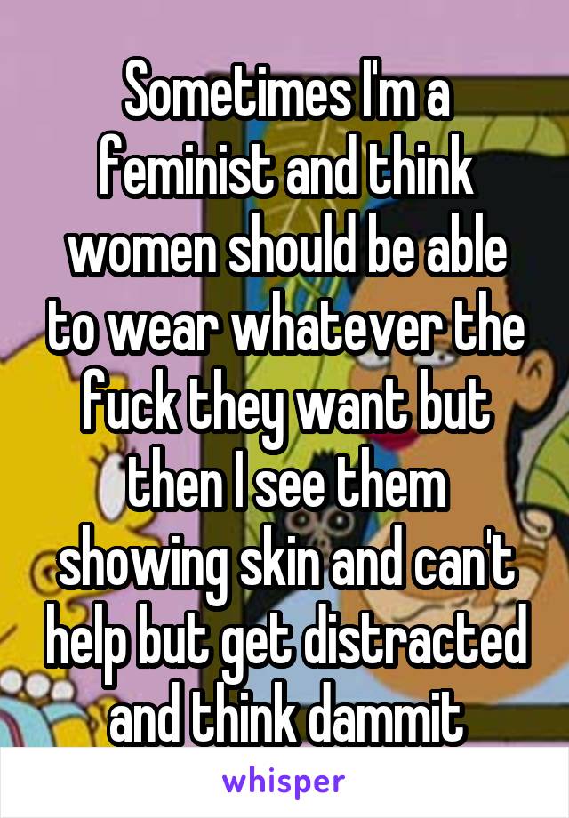 Sometimes I'm a feminist and think women should be able to wear whatever the fuck they want but then I see them showing skin and can't help but get distracted and think dammit