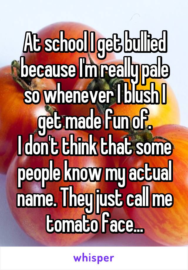 At school I get bullied because I'm really pale so whenever I blush I get made fun of.
I don't think that some people know my actual name. They just call me tomato face...