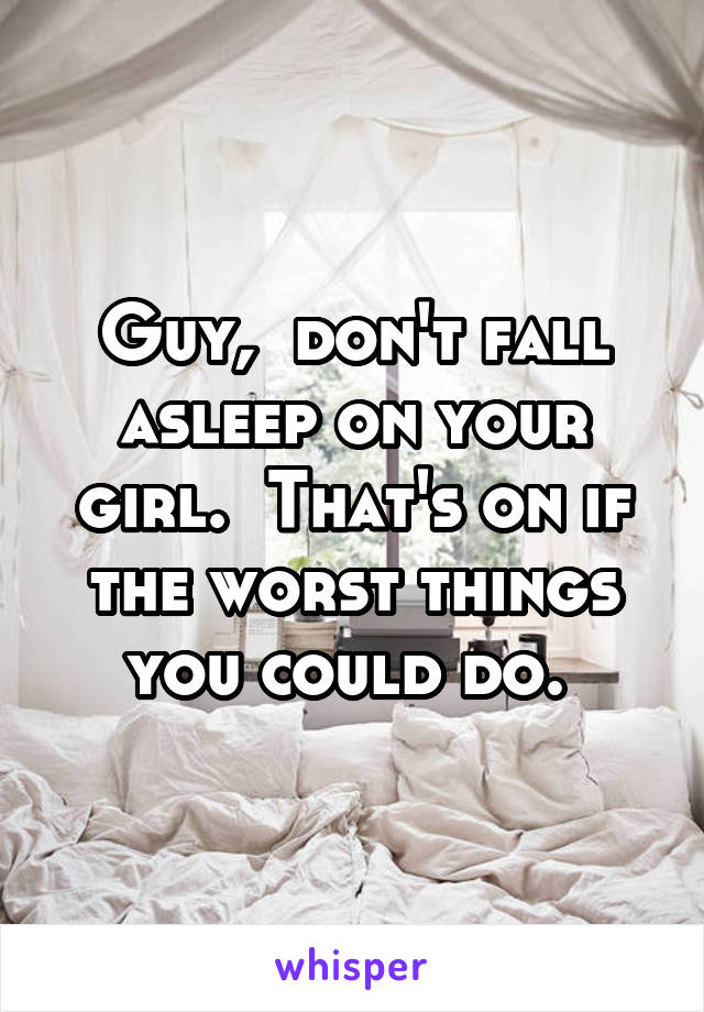 Guy,  don't fall asleep on your girl.  That's on if the worst things you could do. 