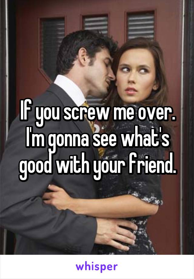 If you screw me over. I'm gonna see what's good with your friend.