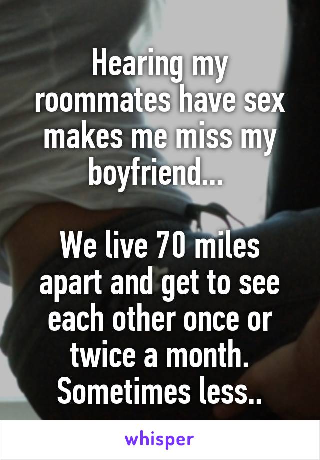 Hearing my roommates have sex makes me miss my boyfriend... 

We live 70 miles apart and get to see each other once or twice a month. Sometimes less..