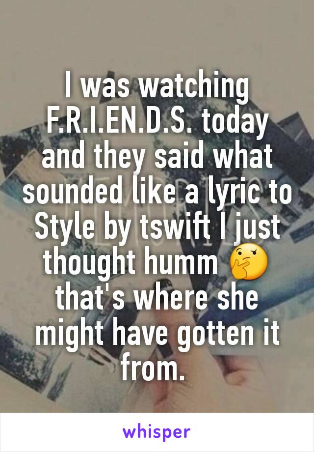 I was watching F.R.I.EN.D.S. today and they said what sounded like a lyric to Style by tswift I just thought humm 🤔 that's where she might have gotten it from. 