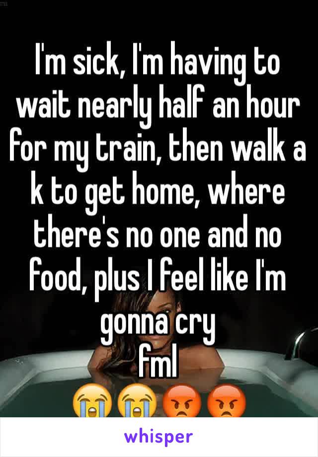 I'm sick, I'm having to wait nearly half an hour for my train, then walk a k to get home, where there's no one and no food, plus I feel like I'm gonna cry 
fml 
😭😭😡😡