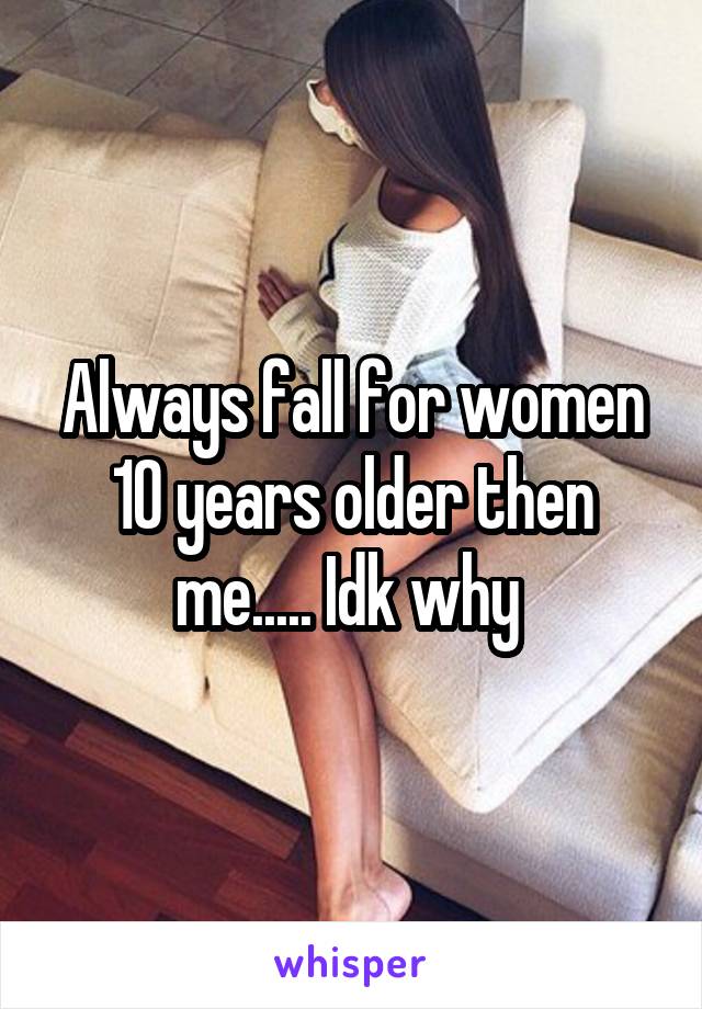 Always fall for women 10 years older then me..... Idk why 