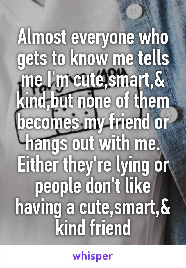 Almost everyone who gets to know me tells me I'm cute,smart,& kind,but none of them becomes my friend or hangs out with me.
Either they're lying or people don't like having a cute,smart,& kind friend