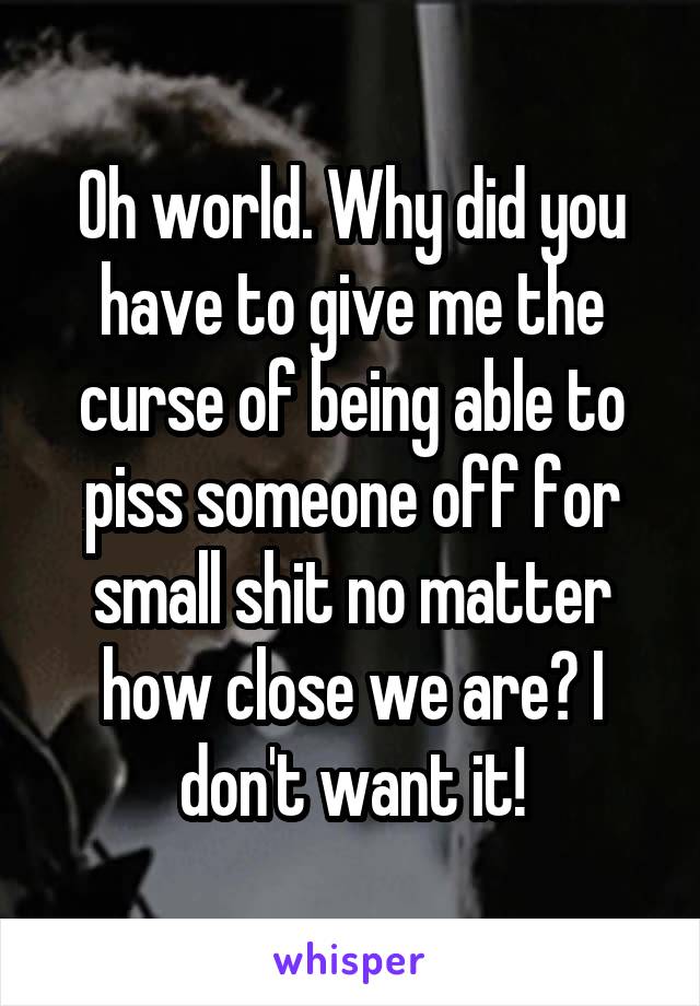 Oh world. Why did you have to give me the curse of being able to piss someone off for small shit no matter how close we are? I don't want it!