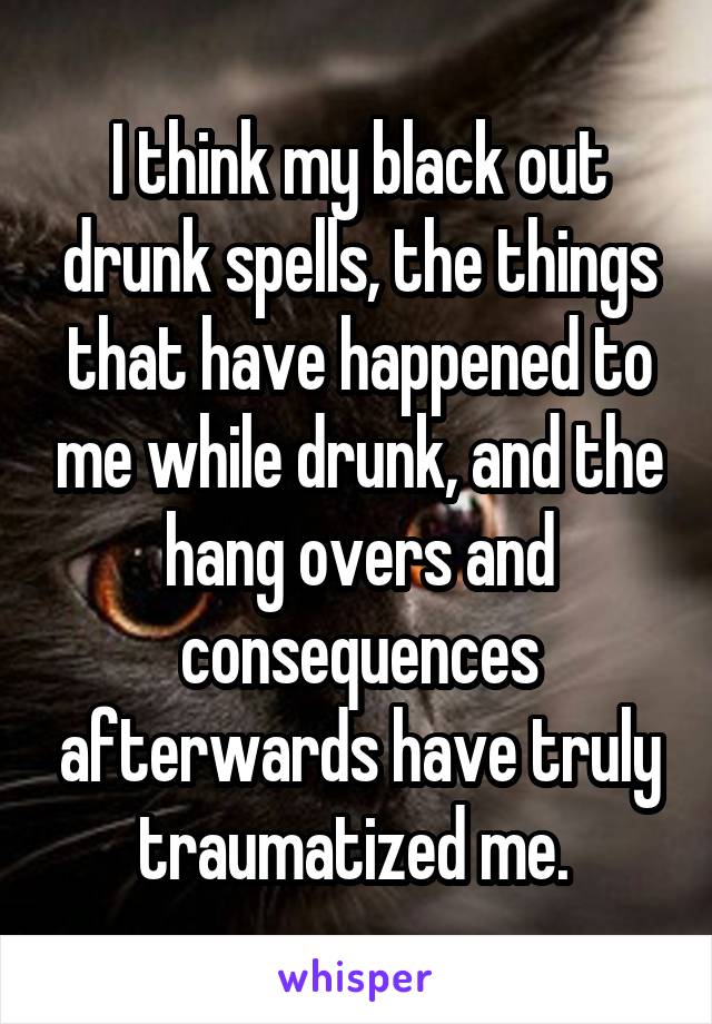 I think my black out drunk spells, the things that have happened to me while drunk, and the hang overs and consequences afterwards have truly traumatized me. 