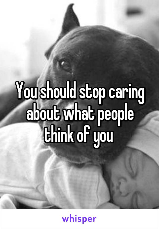 You should stop caring about what people think of you 