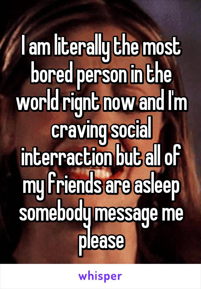 I am literally the most bored person in the world rignt now and I'm craving social interraction but all of my friends are asleep somebody message me please