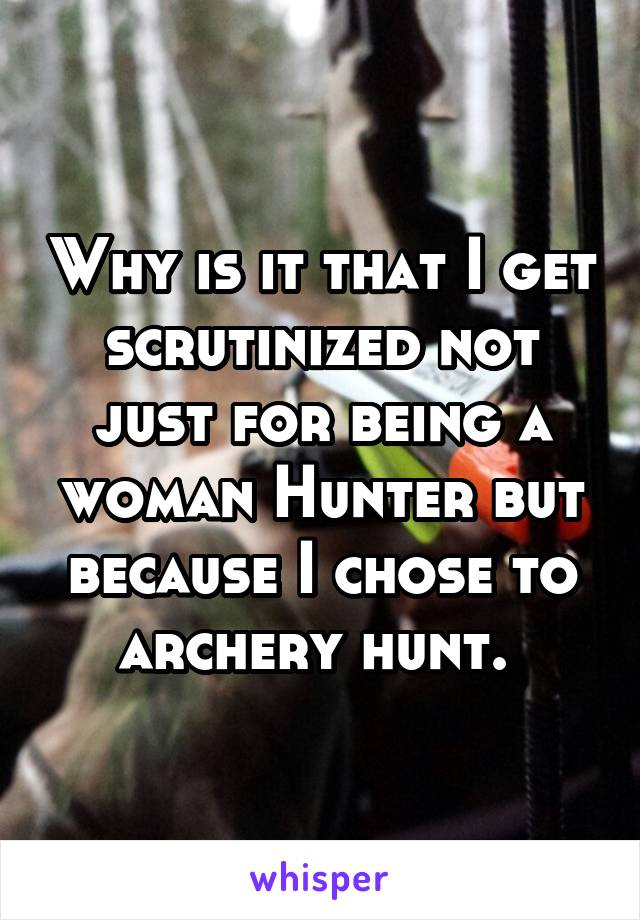 Why is it that I get scrutinized not just for being a woman Hunter but because I chose to archery hunt. 