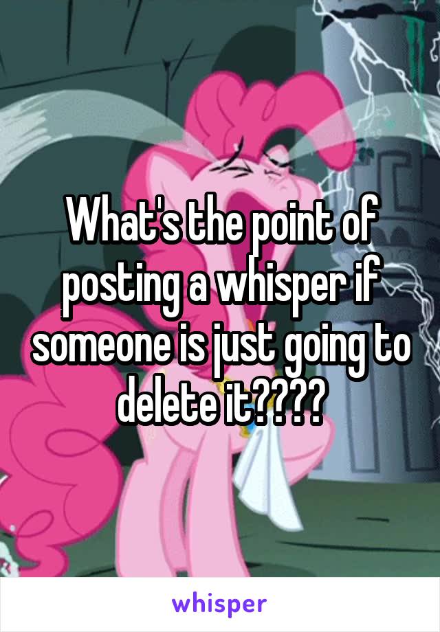 What's the point of posting a whisper if someone is just going to delete it????