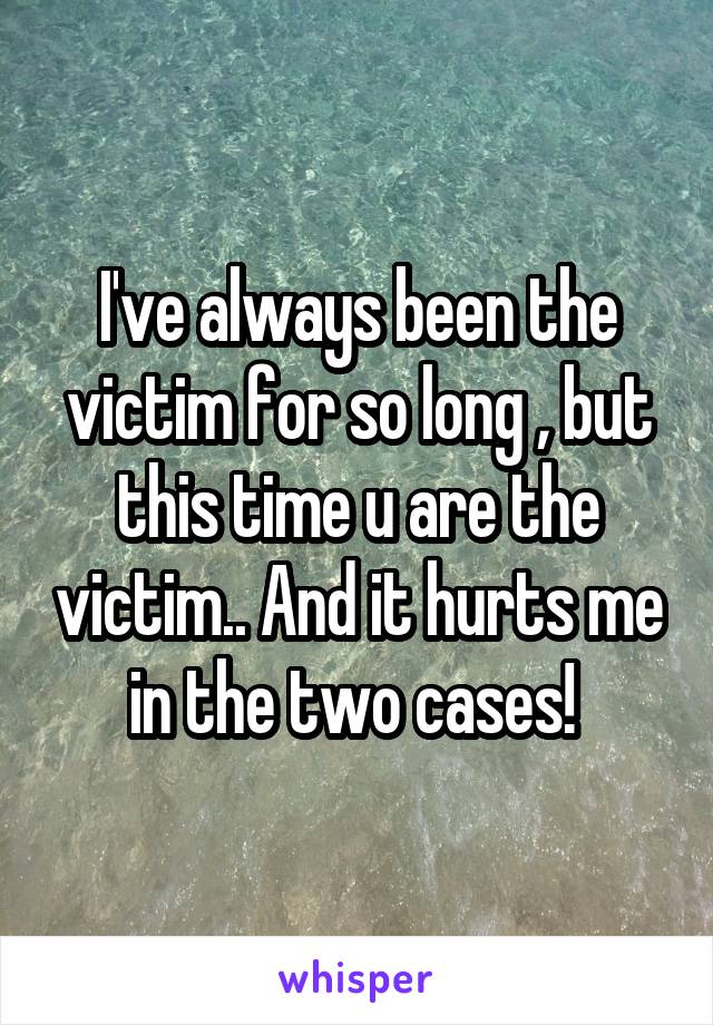 I've always been the victim for so long , but this time u are the victim.. And it hurts me in the two cases! 