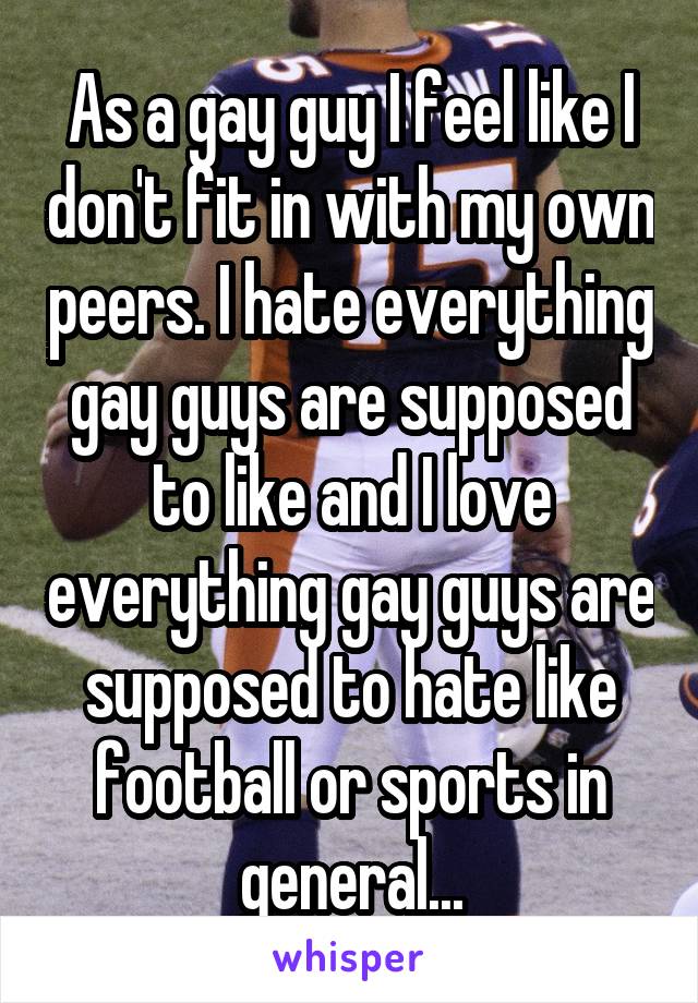 As a gay guy I feel like I don't fit in with my own peers. I hate everything gay guys are supposed to like and I love everything gay guys are supposed to hate like football or sports in general...