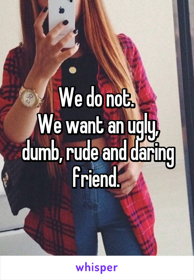 We do not. 
We want an ugly, dumb, rude and daring friend. 