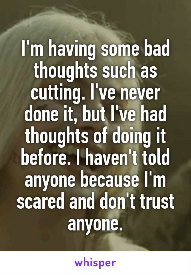 I'm having some bad thoughts such as cutting. I've never done it, but I've had thoughts of doing it before. I haven't told anyone because I'm scared and don't trust anyone.