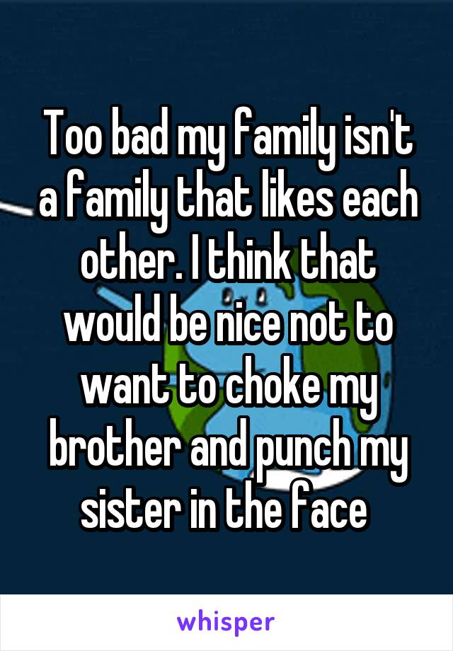 Too bad my family isn't a family that likes each other. I think that would be nice not to want to choke my brother and punch my sister in the face 