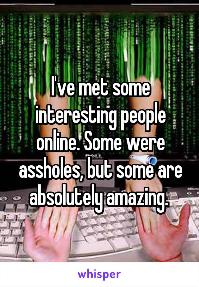 I've met some interesting people online. Some were assholes, but some are absolutely amazing. 