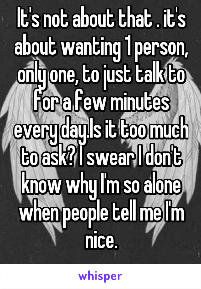 It's not about that . it's about wanting 1 person, only one, to just talk to for a few minutes every day.Is it too much to ask? I swear I don't know why I'm so alone when people tell me I'm nice.
