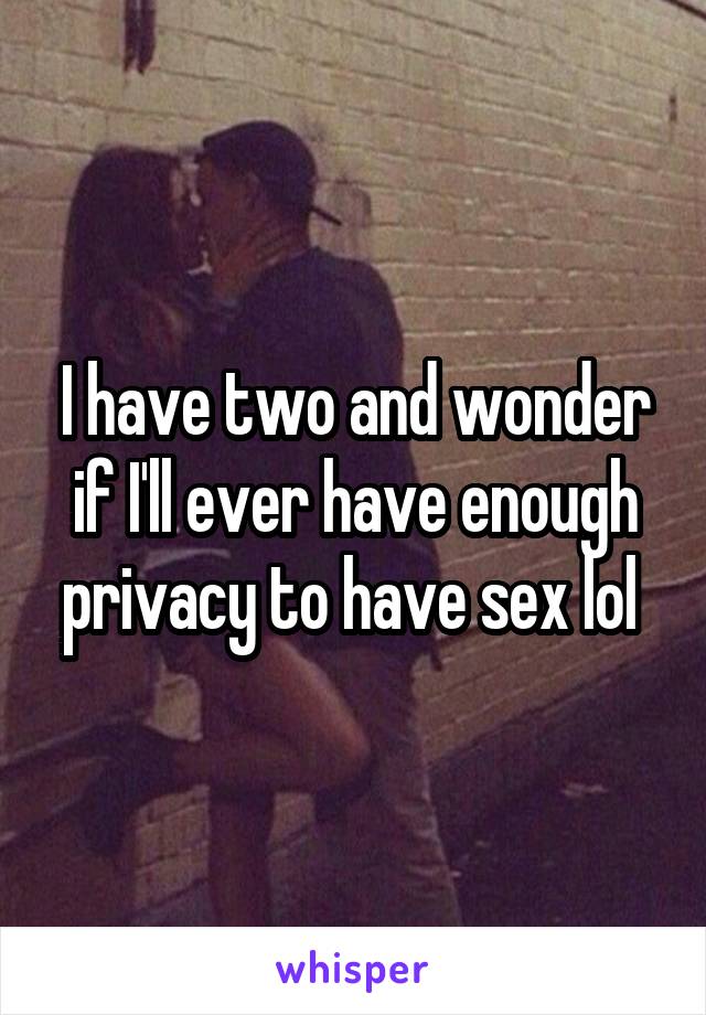 I have two and wonder if I'll ever have enough privacy to have sex lol 