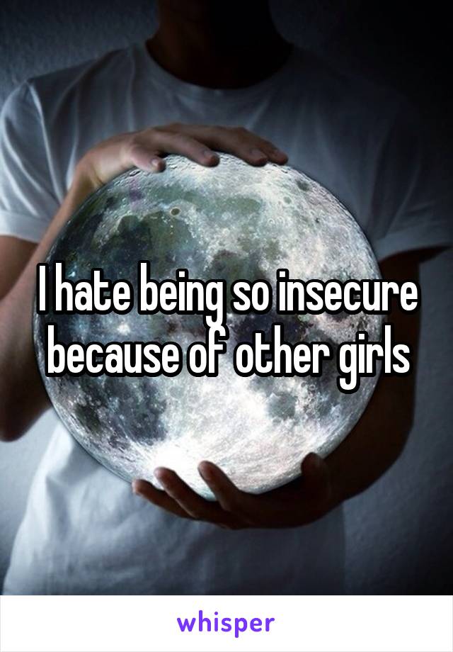 I hate being so insecure because of other girls