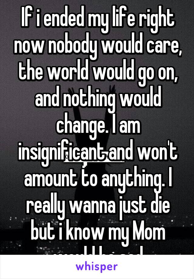 If i ended my life right now nobody would care, the world would go on, and nothing would change. I am insignificant and won't amount to anything. I really wanna just die but i know my Mom would be sad