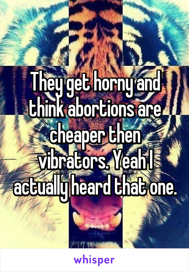 They get horny and think abortions are cheaper then vibrators. Yeah I actually heard that one.