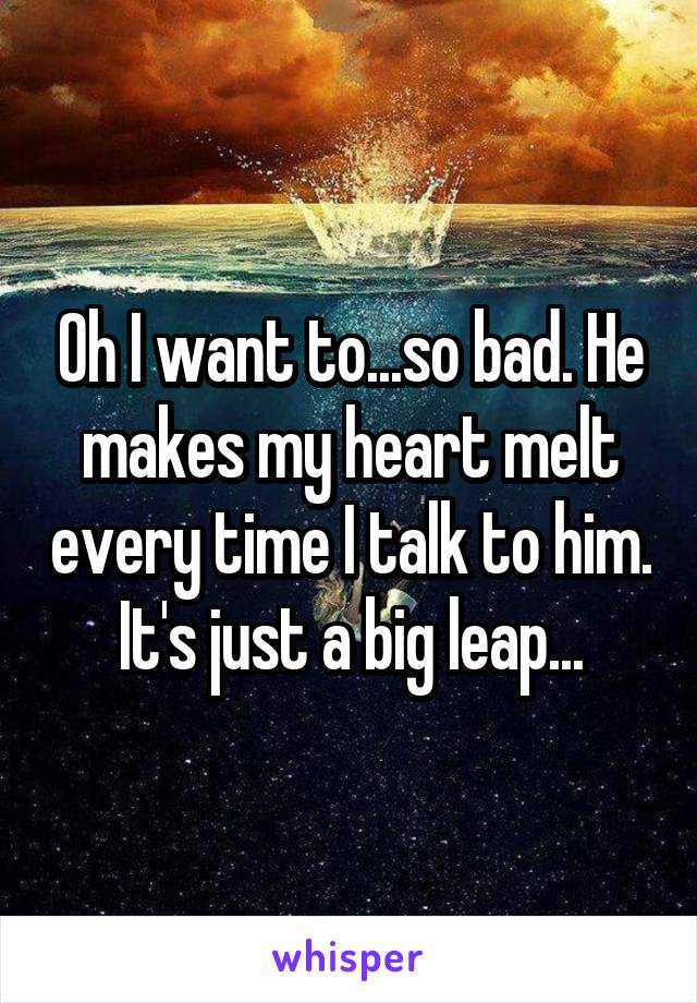 Oh I want to...so bad. He makes my heart melt every time I talk to him. It's just a big leap...
