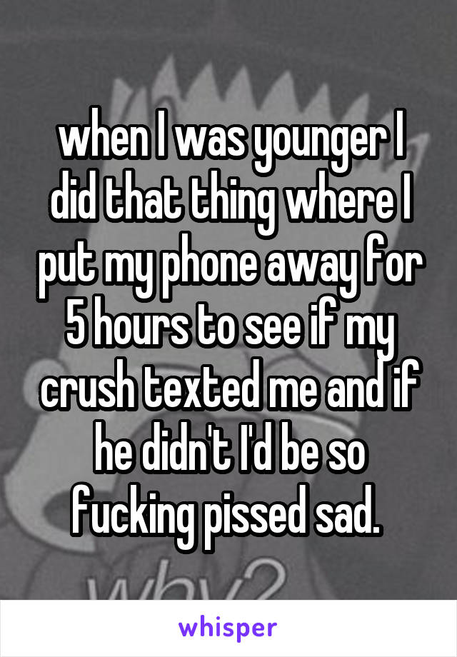 when I was younger I did that thing where I put my phone away for 5 hours to see if my crush texted me and if he didn't I'd be so fucking pissed sad. 