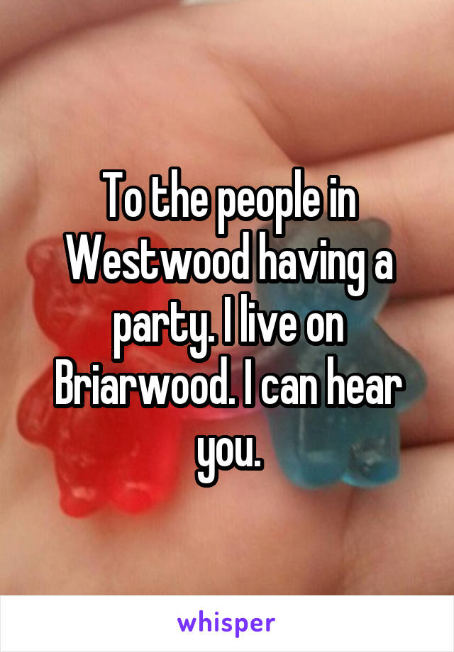 To the people in Westwood having a party. I live on Briarwood. I can hear you.