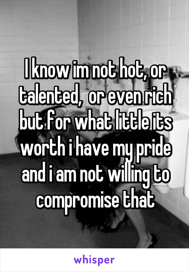 I know im not hot, or talented,  or even rich but for what little its worth i have my pride and i am not willing to compromise that