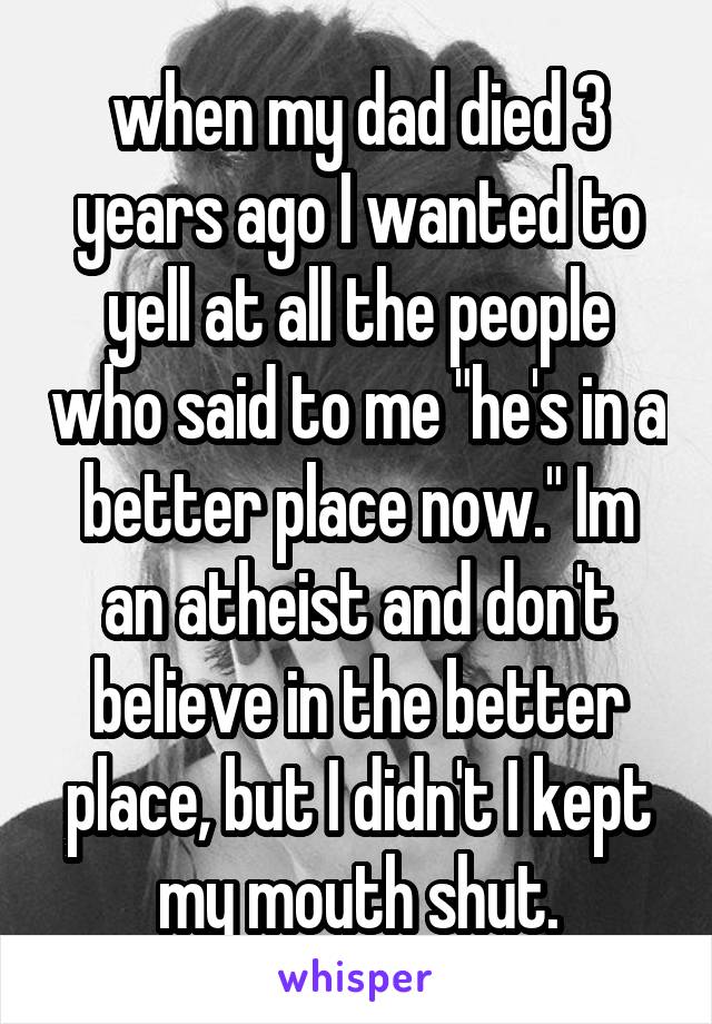 when my dad died 3 years ago I wanted to yell at all the people who said to me "he's in a better place now." Im an atheist and don't believe in the better place, but I didn't I kept my mouth shut.