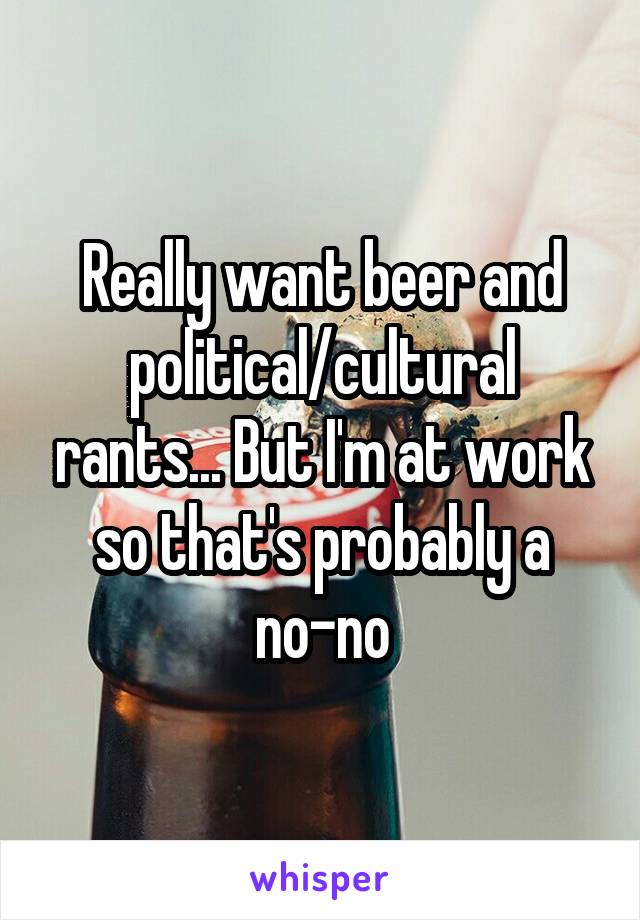 Really want beer and political/cultural rants... But I'm at work so that's probably a no-no