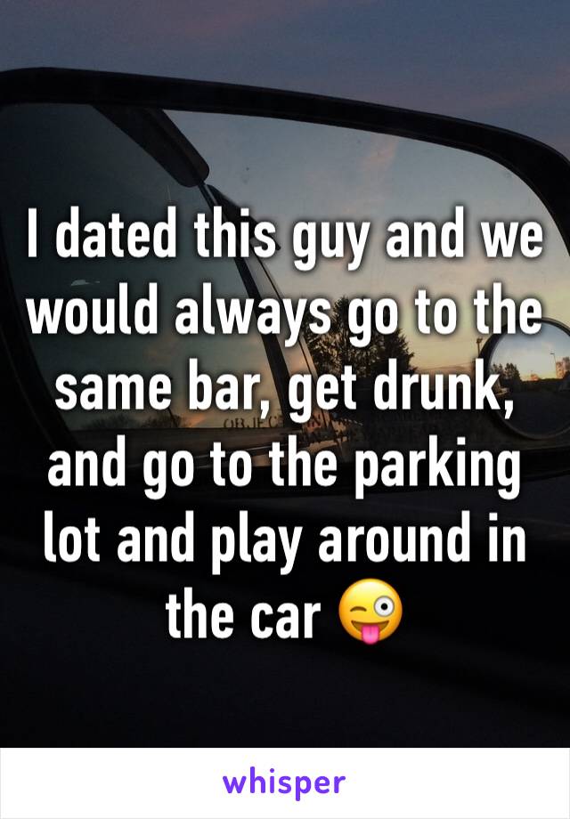 I dated this guy and we would always go to the same bar, get drunk, and go to the parking lot and play around in the car 😜