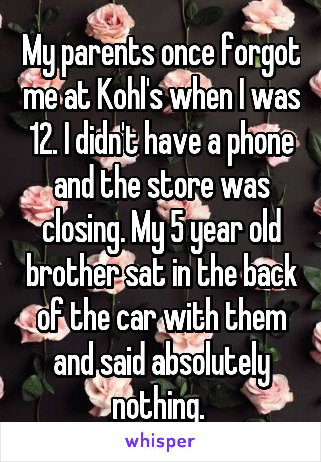 My parents once forgot me at Kohl's when I was 12. I didn't have a phone and the store was closing. My 5 year old brother sat in the back of the car with them and said absolutely nothing. 