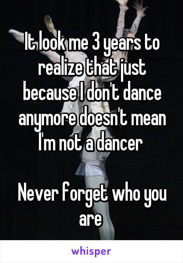 It look me 3 years to realize that just because I don't dance anymore doesn't mean I'm not a dancer 

Never forget who you are 