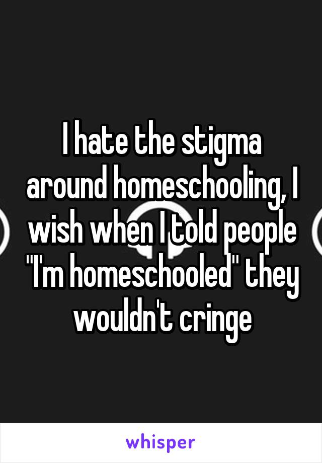 I hate the stigma around homeschooling, I wish when I told people "I'm homeschooled" they wouldn't cringe