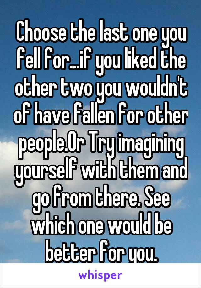 Choose the last one you fell for...if you liked the other two you wouldn't of have fallen for other people.Or Try imagining yourself with them and go from there. See which one would be better for you.