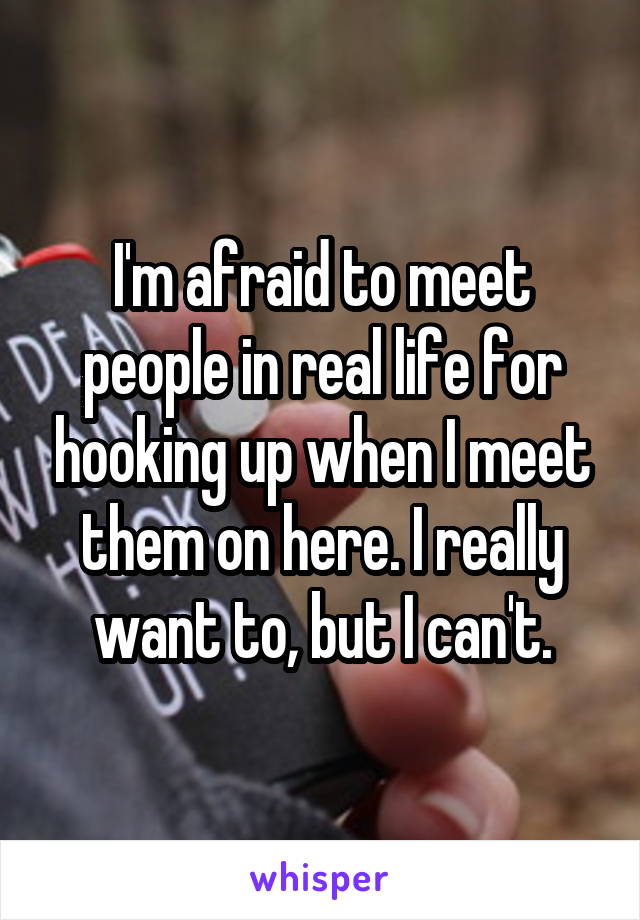 I'm afraid to meet people in real life for hooking up when I meet them on here. I really want to, but I can't.